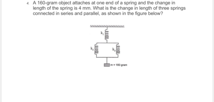 4. A 160-gram object attaches at one end of a spring and the change in
length of the spring is 4 mm. What is the change in length of three springs
connected in series and parallel, as shown in the figure below?
Im 100 gram

