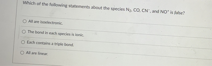 Which of the following statements about the species N2, CO, CN", and NO* is false?
All are isoelectronic.
O The bond in each species is ionic.
Each contains a triple bond.
O All are linear.
