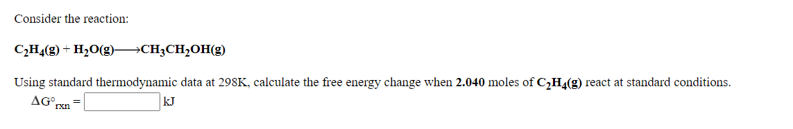 Consider the reaction:
CH4(g) + H20(g)→CH3CH,OH(g)
Using standard thermodynamic data at 298K, calculate the free energy change when 2.040 moles of C,H4(g) react at standard conditions.
AG°
rxn
kJ
