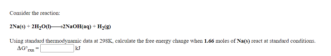 Consider the reaction:
2Na(s) + 2H20(1) 2NAOH(aq) +H2(g)
Using standard thermodynamic data at 298K, calculate the free energy change when 1.66 moles of Na(s) react at standard conditions.
AG°,
kJ
=
rxn
