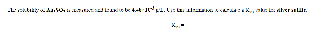 The solubility of Ag,SOz is measured and found to be 4.48×10-3 g/L. Use this information to calculate a Kan value for silver sulfite.
Ksp
