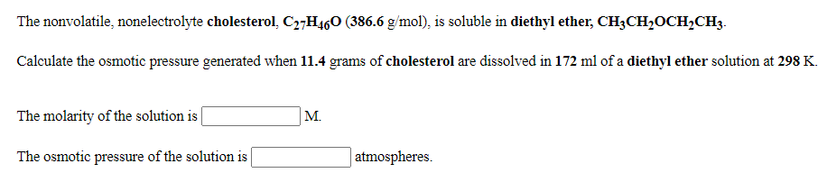The nonvolatile, nonelectrolyte cholesterol, C27H460 (386.6 g/mol), is soluble in diethyl ether, CH3CH,OCH,CH3.
Calculate the osmotic pressure generated when 11.4 grams of cholesterol are dissolved in 172 ml of a diethyl ether solution at 298 K.
The molarity of the solution is |
M.
The osmotic pressure of the solution is
atmospheres.
