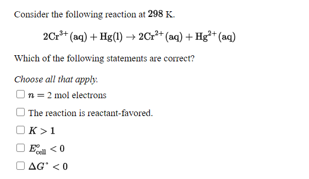 Consider the following reaction at 298 K.
2Cr*+ (aq) + Hg(1) → 2Cr²+ (aq) + Hg²+ (aq)
Which of the following statements are correct?
Choose all that apply.
|n = 2 mol electrons
The reaction is reactant-favored.
K >1
Ell <0
cell
O AG° < 0
