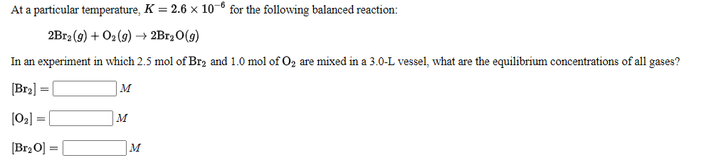At a particular temperature, K = 2.6 × 10¬º for the following balanced reaction:
2B12 (g) + O2 (9) → 2B120(g)
In an experiment in which 2.5 mol of Br2 and 1.0 mol of O2 are mixed in a 3.0-L vessel, what are the equilibrium concentrations of all gases?
[Bra] =
M
[02] =
M
[Br2 O]
M
