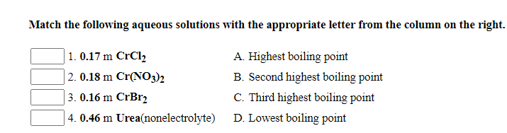 Match the following aqueous solutions with the appropriate letter from the column on the right.
1. 0.17 m CrCl,
A. Highest boiling point
| 2. 0.18 m Cr(NO3)2
B. Second highest boiling point
3. 0.16 m CrBr2
C. Third highest boiling point
4. 0.46 m Urea(nonelectrolyte)
D. Lowest boiling point
