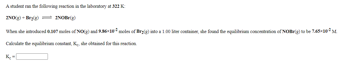 A student ran the following reaction in the laboratory at 322 K:
2NO(g) + Br2(g) = 2NOB1(g)
When she introduced 0.107 moles of NO(g) and 9.86×102 moles of Br2(g) into a 1.00 liter container, she found the equilibrium concentration of NOBR(g) to be 7.65x102 M.
Calculate the equilibrium constant, K, she obtained for this reaction.
K. =
