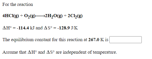 For the reaction
4HCI(g) + O2(g)→2H2O(g) + 2C2(g)
AH° = -114.4 kJ and AS° = -128.9 J/K
The equilibrium constant for this reaction at 267.0 K is
Assume that AH° and AS° are independent of temperature.
