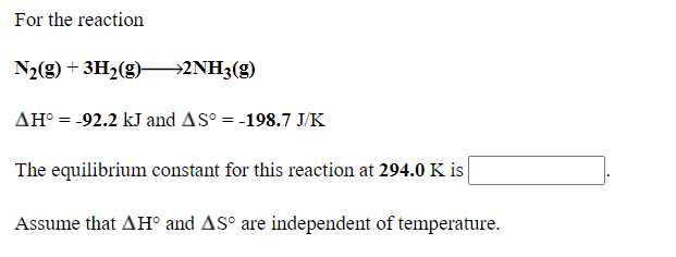 For the reaction
N2(g) + 3H2(g)–→2NH3(g)
AH° = -92.2 kJ and AS° = -198.7 J/K
%3D
The equilibrium constant for this reaction at 294.0 K is
Assume that AH° and AS° are independent of temperature.
