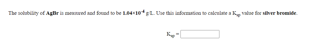 The solubility of AgBr is measured and found to be 1.04x10-4 g/L. Use this information to calculate a Kn value for silver bromide.
Ksp
%3D
