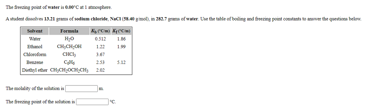 The freezing point of water is 0.00°C at 1 atmosphere.
A student dissolves 13.21 grams of sodium chloride, NaCl (58.40 g/mol), in 282.7 grams of water. Use the table of boiling and freezing point constants to answer the questions below.
Solvent
Formula
Kb (°C/m) Kf (°C/m)
Water
H2O
0.512
1.86
Ethanol
CH;CH2OH
1.22
1.99
Chloroform
CHC13
3.67
Benzene
C6H6
2.53
5.12
Diethyl ether CH3CH,OCH,CH3
2.02
The molality of the solution is
m.
The freezing point of the solution is
°C.
