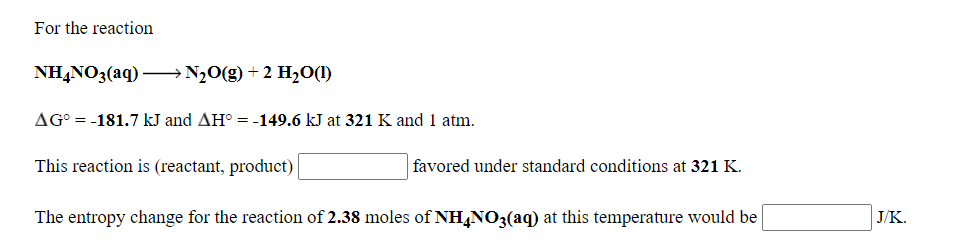 For the reaction
NH,NO3(aq) –→N½0(g) + 2 H2O(1)
AG° = -181.7 kJ and AH° = -149.6 kJ at 321 K and 1 atm.
This reaction is (reactant, product)
favored under standard conditions at 321 K.
The entropy change for the reaction of 2.38 moles of NH,NO3(aq) at this temperature would be
J/K.
