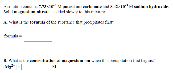 A solution contains 7.73×10-3 M potassium carbonate and 8.42x10-3 M sodium hydroxide.
Solid magnesium nitrate is added slowly to this mixture.
A. What is the formula of the substance that precipitates first?
formula =
B. What is the concentration of magnesium ion when this precipitation first begins?
[Mg?+] =|
M
