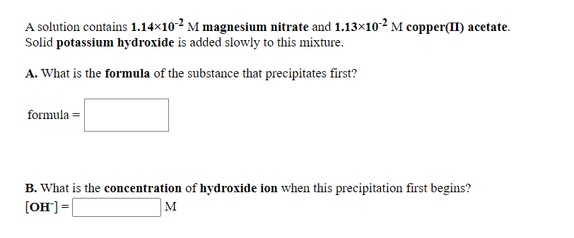 A solution contains 1.14×102 M magnesium nitrate and 1.13×102 M copper(II) acetate.
Solid potassium hydroxide is added slowly to this mixture.
A. What is the formula of the substance that precipitates first?
formula =
B. What is the concentration of hydroxide ion when this precipitation first begins?
[OH]=
M
