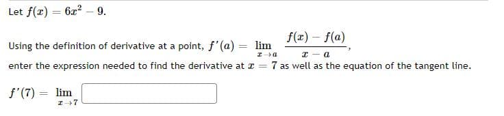 Let f(x) = 62? – 9.
f(x) – f(a)
Using the definition of derivative at a point, f'(a) = lim
enter the expression needed to find the derivative at z = 7 as well as the equation of the tangent line.
f'(7) =
lim
