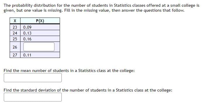 The probability distribution for the number of students in Statistics classes offered at a small college is
given, but one value is missing. Fill in the missing value, then answer the questions that follow.
P(X)
23 0.09
24
0.13
25
0.16
26
27
0.11
Find the mean number of students in a Statistics class at the college:
Find the standard deviation of the number of students in a Statistics class at the college:

