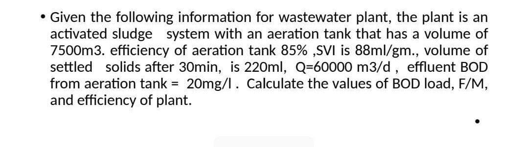 Given the following information for wastewater plant, the plant is an
activated sludge system with an aeration tank that has a volume of
7500m3. efficiency of aeration tank 85% ,SVI is 88ml/gm., volume of
settled solids after 30min, is 220ml, Q=60000 m3/d, effluent BOD
from aeration tank = 20mg/l. Calculate the values of BOD load, F/M,
and efficiency of plant.
%3D
