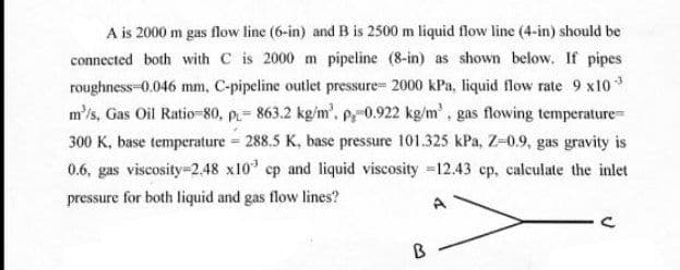 A is 2000 m gas flow line (6-in) and B is 2500 m liquid flow line (4-in) should be
connected both with C is 2000 m pipeline (8-in) as shown below. If pipes
roughness-0.046 mm, C-pipeline outlet pressure= 2000 kPa, liquid flow rate 9 x10 *
m'/s, Gas Oil Ratio-80, p.= 863.2 kg/m', P-0.922 kg/m', gas flowing temperature
300 K, base temperature = 288.5 K, base pressure 101.325 kPa, Z-0.9, gas gravity is
0.6, gas viscosity=2.48 x10' cp and liquid viscosity =12.43 cp, calculate the inlet
pressure for both liquid and gas flow lines?
A
