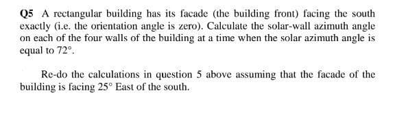 Q5 A rectangular building has its facade (the building front) facing the south
exactly (i.e. the orientation angle is zero). Calculate the solar-wall azimuth angle
on each of the four walls of the building at a time when the solar azimuth angle is
equal to 72°.
Re-do the calculations in question 5 above assuming that the facade of the
building is facing 25° East of the south.
