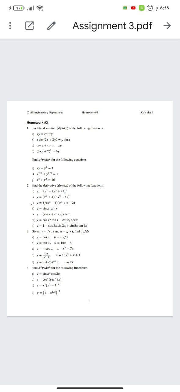 + 170 ll
O p A:£9
Assignment 3.pdf >
Civil Engineering Department
Homework#3
Calculus I
Homework #3
1. Find the derivative (dy/dx) of the following functions:
a) xy = cotxy
b) x cos(2x + 3y) = y sin x
c) cos y + cot x = xy
d) (3xy + 7) = 6y
Find d'y/dx for the following equations:
e) xy + y? = 1
O x2/3 + y2/3 = 1
g) x + y* = 16
2. Find the derivative (dy/dx) of the following functions:
h) y = 3x - 7x + 21x
i) y = (x + 3)(5x - 4x)
j) y = 1/(x - 1)(x + x + 2)
k) y = sin x. tan x
I) y = (sinx + cos x) secx
m) y = cos x/tan x - cot x/ secx
n) y = 1- cos 3x sin 2x + sin 8x tan 4x
3. Given: y = /(u) und u = g(x), find dy/dx:
a) y= cos u,
u= -x/3
b) y = tan u,
u = 10x – 5
c) y= - sec u, u= x + 7x
d) y:
u = 10x? + x + 1
(2+1)
e) y = u+ cos-2 u,
Find d'y/dx for the following t
u = TX
a) y = sin x? cos 2x
b) y = cos (sec? 3x)
c) y = x*(x - 1)5
d) y = (1-x/2)
