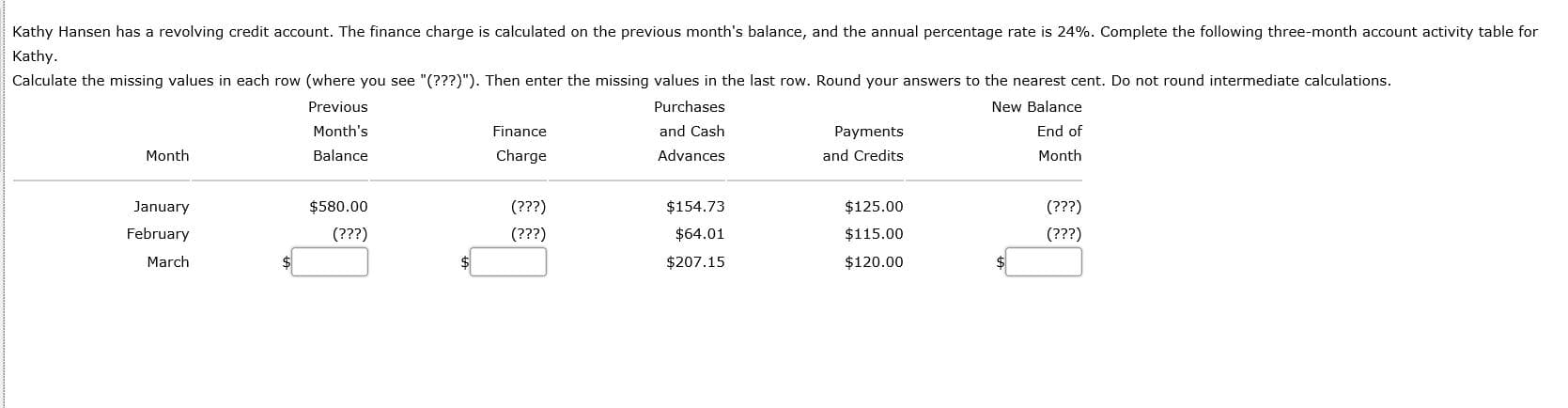 Kathy Hansen has a revolving credit account. The finance charge is calculated on the previous month's balance, and the annual percentage rate is 24%. Complete the following three-month account activity table for
Kathy.
Calculate the missing values in each row (where you see "(???)"). Then enter the missing values in the last row. Round your answers to the nearest cent. Do not round intermediate calculations.
Previous
Purchases
New Balance
Month's
Finance
and Cash
Payments
End of
Month
Balance
Charge
Advances
and Credits
Month
January
$580.00
(???)
$154.73
$125.00
(???)
February
(???)
(???)
$64.01
$115.00
(???)
March
$207.15
$120.00
