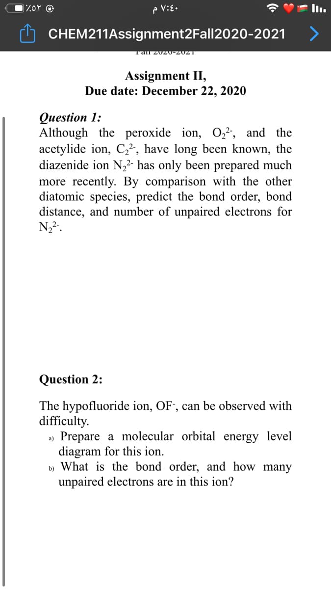 P V:E.
CHEM211Assignment2Fall2020-2021
Assignment II,
Due date: December 22, 2020
Question 1:
Although the peroxide ion, 0,2, and the
acetylide ion, C,², have long been known, the
diazenide ion N,2- has only been prepared much
more recently. By comparison with the other
diatomic species, predict the bond order, bond
distance, and number of unpaired electrons for
N,2.
Question 2:
The hypofluoride ion, OF", can be observed with
difficulty.
a) Prepare a molecular orbital energy level
diagram for this ion.
b) What is the bond order, and how many
unpaired electrons are in this ion?

