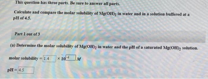 This question has three parts. Be sure to answer all parts.
Calculate and compare the molar solubility of Mg(OH), in water and in a solution buffered at a
pH of 4.5.
Part 1 out of 3
(a) Determine the molar solubility of Mg(OH), in water and the pH of a saturated Mg(OH), solution.
molar solubility = 1.4
* 10-4
pH = 4.5
