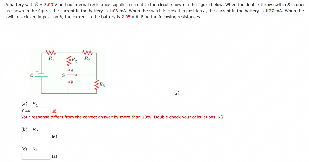 A battery with E = 3.00 V and no internal resistance supplies current to the circuit shown in the figure below. When the double-throw switch S is open
as shown in the figure, the current in the battery is 1.03 mA. When the switch is closed in position a, the current in the battery is 1.27 mA. When the
switch is closed in position b, the current in the battery is 2.05 mA. Find the following resistances.
+
(b) R₂
R₁
(c) R3
(a) R₁
0.44
Your response differs from the correct answer by more than 10%. Double check your calculations. k
ΚΩ
S
ΚΩ
M
R₂
-R3