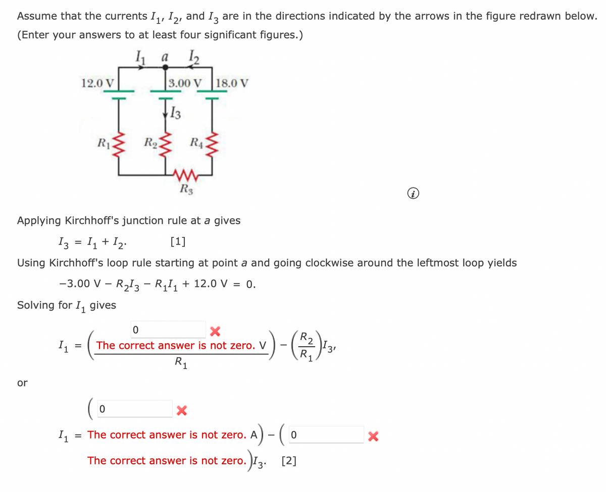 Assume that the currents I₁, I2, and I3 are in the directions indicated by the arrows in the figure redrawn below.
(Enter your answers to at least four significant figures.)
a 1₂2
12.0 V
R₁
or
Solving for I₁ gives
1
R₂.
3.00 V
0
Im
R3
Applying Kirchhoff's junction rule at a gives
13 = 1₁ + 1₂.
[1]
Using Kirchhoff's loop rule starting at point a and going clockwise around the leftmost loop yields
RA
18.0 V
I
-3.00 V - R₂13 - R₁₁ + 12.0 V = 0.
X
0
I₁
= The correct answer is not zero. V
R₁
- (R₁)131
1₁
= The correct answer is not zero. A
A) - (0
The correct answer is not zero.
.)13. [2]
3'
X