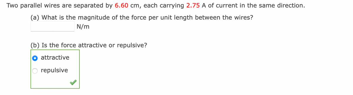 Two parallel wires are separated by 6.60 cm, each carrying 2.75 A of current in the same direction.
(a) What is the magnitude of the force per unit length between the wires?
N/m
(b) Is the force attractive or repulsive?
attractive
repulsive