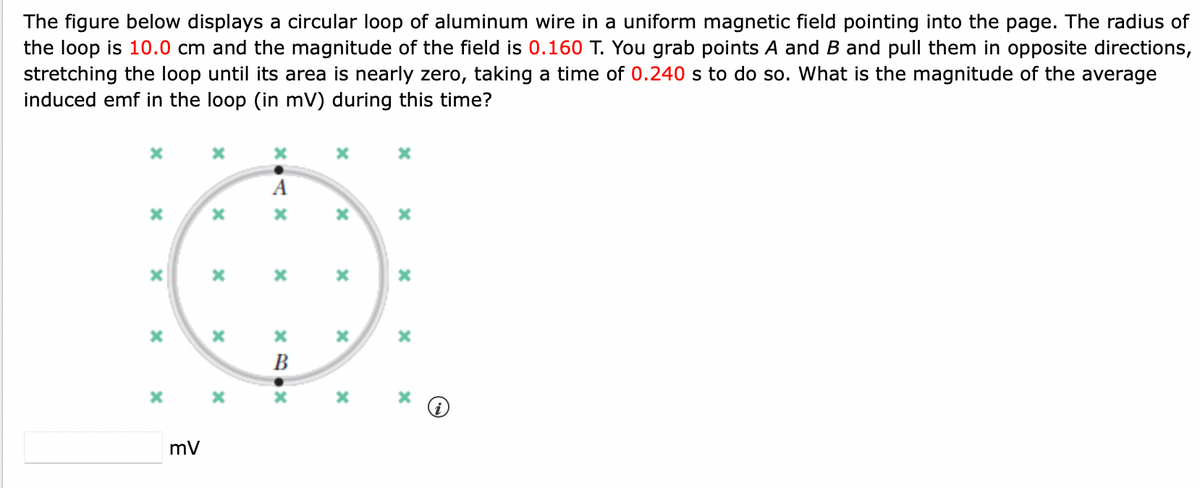 The figure below displays a circular loop of aluminum wire in a uniform magnetic field pointing into the page. The radius of
the loop is 10.0 cm and the magnitude of the field is 0.160 T. You grab points A and B and pull them in opposite directions,
stretching the loop until its area is nearly zero, taking a time of 0.240 s to do so. What is the magnitude of the average
induced emf in the loop (in mV) during this time?
X
x
x
X
X
mV
X
*
X
X
xo .
A
x
X.NX
B
x
x
x
x
x
x
x
X
i