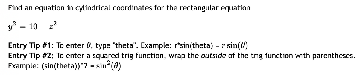 Find an equation in cylindrical coordinates for the rectangular equation
y²
10-2²
=
Entry Tip #1: To enter 0, type "theta". Example: r*sin(theta) = r sin(0)
Entry Tip #2: To enter a squared trig function, wrap the outside of the trig function with parentheses.
Example: (sin(theta))^2 = sin² (0)