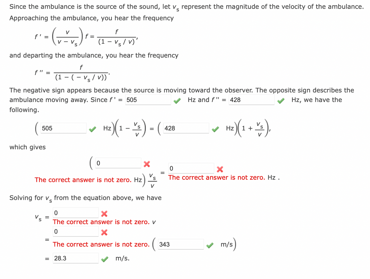 Since the ambulance is the source of the sound, let v represent the magnitude of the velocity of the ambulance.
Approaching the ambulance, you hear the frequency
V
f
f' =
·- ( + - + ₂) ² - (2-1₁ / 1)"
f =
V - V
V
S
and departing the ambulance, you hear the frequency
f
(1-(-Vs/v))
f" =
The negative sign appears because the source is moving toward the observer. The opposite sign describes the
ambulance moving away. Since f' = 505
Hz and f" = 428
Hz, we have the
following.
505
which gives
=
0
The correct answer is not zero. Hz
=
H₂) (1 - 1/3) - ( 428
Hz
V
Solving for v from the equation above, we have
Hz) Vs
V
28.3
0
X
The correct answer is not zero. v
0
X
The correct answer is not zero.
(
m/s.
H₂) (1 + 2/3).
Hz
V
0
X
The correct answer is not zero. Hz.
343
m/s)