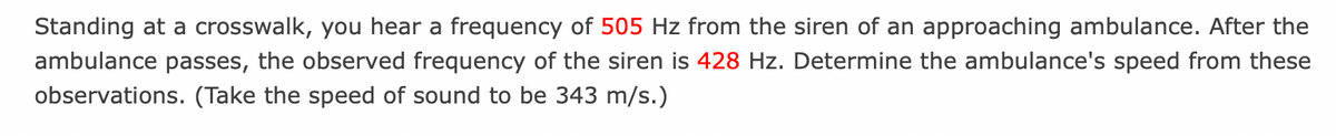 Standing at a crosswalk, you hear a frequency of 505 Hz from the siren of an approaching ambulance. After the
ambulance passes, the observed frequency of the siren is 428 Hz. Determine the ambulance's speed from these
observations. (Take the speed of sound to be 343 m/s.)