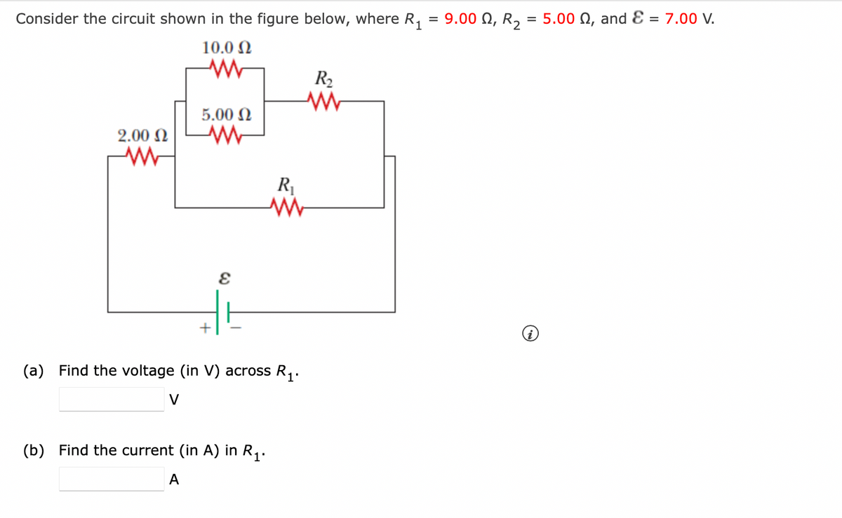 =
Consider the circuit shown in the figure below, where R₁
10.0 Ω
WW
2.00 Ω
MW
5.00 Ω
ww
E
R₁
M
(a) Find the voltage (in V) across R₁.
V
(b) Find the current (in A) in R₁.
A
R₂
ww
9.00 , R₂ = 5.00 , and = 7.00 V.
