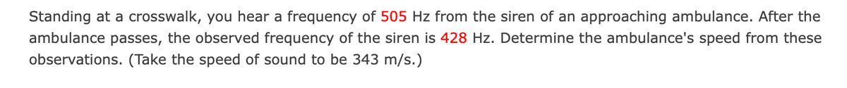 Standing at a crosswalk, you hear a frequency of 505 Hz from the siren of an approaching ambulance. After the
ambulance passes, the observed frequency of the siren is 428 Hz. Determine the ambulance's speed from these
observations. (Take the speed of sound to be 343 m/s.)