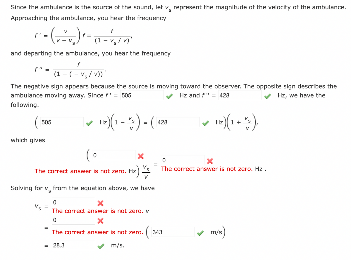 S
Since the ambulance is the source of the sound, let v represent the magnitude of the velocity of the ambulance.
Approaching the ambulance, you hear the frequency
V
f
( √ ² √₂ ) ² = (₁ - √ ₁ /V)²
f
V-
(1 -
and departing the ambulance, you hear the frequency
f' =
f
(1 − (− Vs/v))*
The negative sign appears because the source is moving toward the observer. The opposite sign describes the
ambulance moving away. Since f'
= 505
Hz and f" = 428
Hz, we have the
following.
f" =
505
which gives
S
The correct answer is not zero. Hz
=
0
Solving for v from the equation above, we have
=
Hz)(1-2) - (428
V
=
0
X
The correct answer is not zero. V
0
X
=
The correct answer is not zero.
(
28.3
m/s.
Hz
H₂) (1 + ~/3),
S
V
0
X
The correct answer is not zero. Hz.
343
m/s)