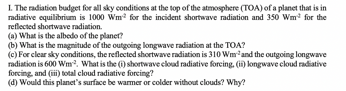 I. The radiation budget for all sky conditions at the top of the atmosphere (TOA) of a planet that is in
radiative equilibrium is 1000 Wm2 for the incident shortwave radiation and 350 Wm² for the
reflected shortwave radiation.
(a) What is the albedo of the planet?
(b) What is the magnitude of the outgoing longwave radiation at the TOA?
(c) For clear sky conditions, the reflected shortwave radiation is 310 Wm2 and the outgoing longwave
radiation is 600 Wm². What is the (i) shortwave cloud radiative forcing, (ii) longwave cloud radiative
forcing, and (iii) total cloud radiative forcing?
(d) Would this planet's surface be warmer or colder without clouds? Why?