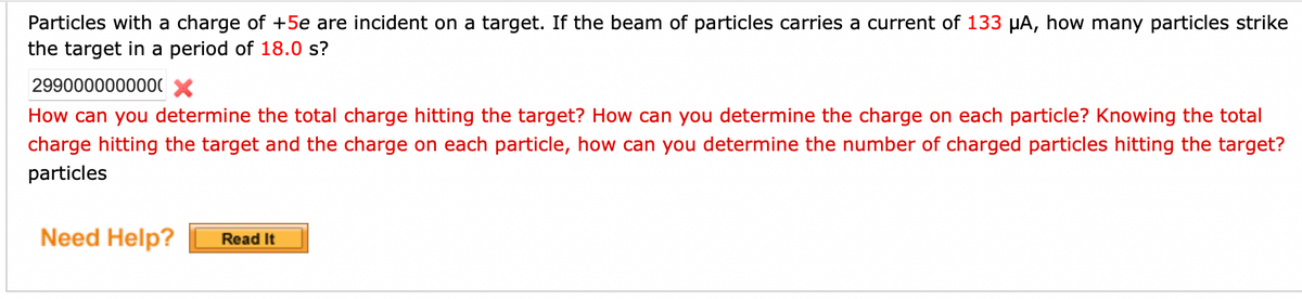 Particles with a charge of +5e are incident on a target. If the beam of particles carries a current of 133 µA, how many particles strike
the target in a period of 18.0 s?
2990000000000 X
How can you determine the total charge hitting the target? How can you determine the charge on each particle? Knowing the total
charge hitting the target and the charge on each particle, how can you determine the number of charged particles hitting the target?
particles
Need Help?
Read It