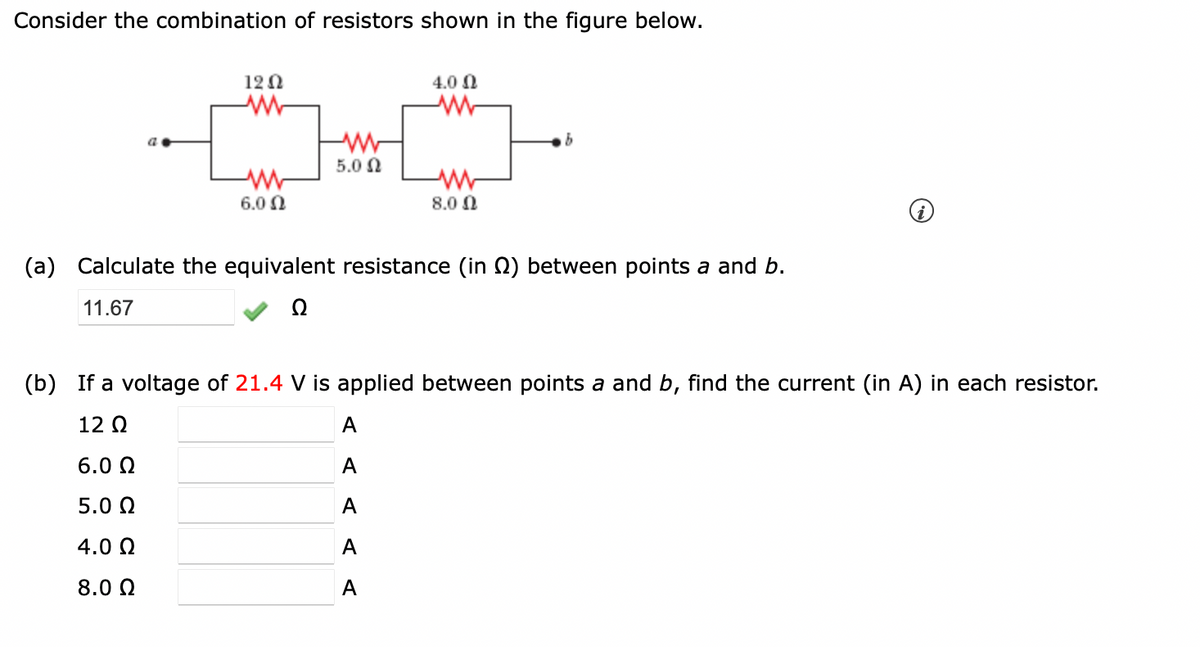 Consider the combination of resistors shown in the figure below.
a.
12 Ω
]
ww
6.0 Ω
w
5.0 Ω
40 Ω
www
8.0 Ω
(a) Calculate the equivalent resistance (in ) between points a and b.
11.67
A
A
A
A
A
(b) If a voltage of 21.4 V is applied between points a and b, find the current (in A) in each resistor.
12 Q2
6.0 Ω
5.0 Ω
4.0Q2
8.0 Ω