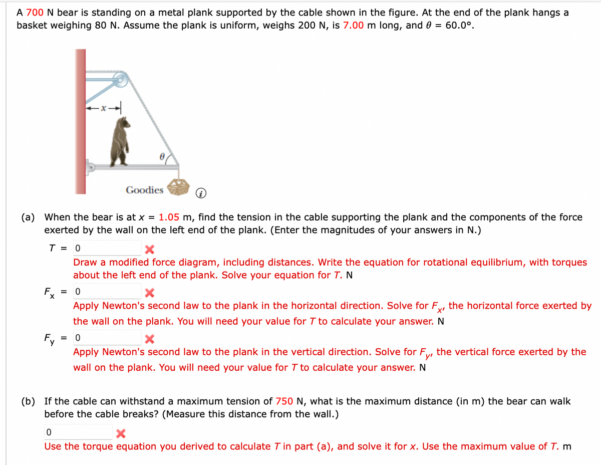 A 700 N bear is standing on a metal plank supported by the cable shown in the figure. At the end of the plank hangs a
basket weighing 80 N. Assume the plank is uniform, weighs 200 N, is 7.00 m long, and 0 = 60.0°.
(a) When the bear is at x = 1.05 m, find the tension in the cable supporting the plank and the components of the force
exerted by the wall on the left end of the plank. (Enter the magnitudes of your answers in N.)
T = 0
Draw a modified force diagram, including distances. Write the equation for rotational equilibrium, with torques
about the left end of the plank. Solve your equation for T. N
Fx = 0
X
Apply Newton's second law to the plank in the horizontal direction. Solve for Fx, the horizontal force exerted by
the wall on the plank. You will need your value for T to calculate your answer. N
0
Fy
Goodies
=
Apply Newton's second law to the plank in the vertical direction. Solve for F
Fyr
wall on the plank. You will need your value for T to calculate your answer. N
the vertical force exerted by the
(b) If the cable can withstand a maximum tension of 750 N, what is the maximum distance (in m) the bear can walk
before the cable breaks? (Measure this distance from the wall.)
0
X
Use the torque equation you derived to calculate T in part (a), and solve it for x. Use the maximum value of T. m