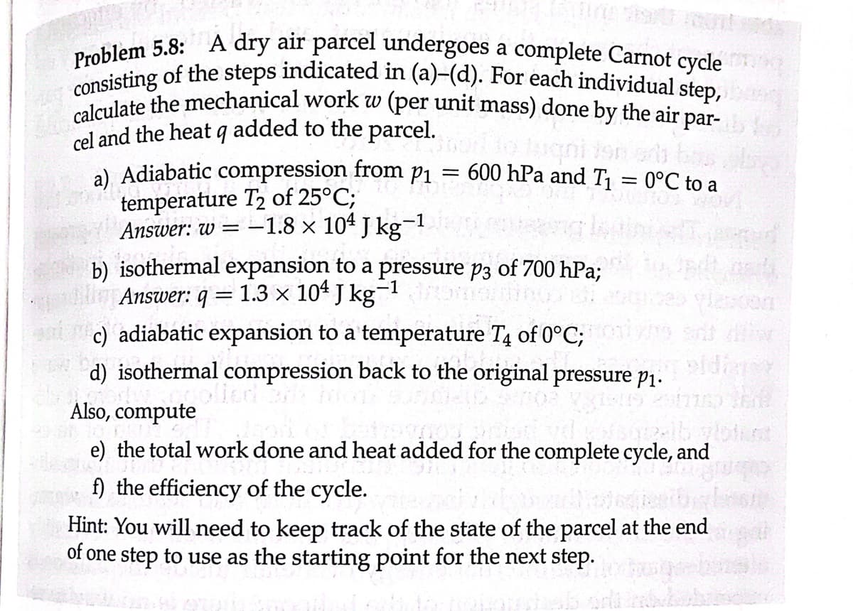 Problem 5.8: A dry air parcel undergoes a complete Carnot cycle
consisting of the steps indicated in (a)-(d). For each individual step,
calculate the mechanical work w (per unit mass) done by the air par-
cel and the heat q added to the parcel.
alte
a) Adiabatic compression from p₁ = 600 hPa and T₁ = 0°C to a
temperature T2 of 25°C;
.-1
Answer: w = -1.8 × 10 J kg¯
b) isothermal expansion to a pressure p3 of 700 hPa;
Answer: q = 1.3 × 104 J kg-1 droms
c) adiabatic expansion to a temperature T4 of 0°C;
htt
d) isothermal compression back to the original pressure p₁.
podwangolled
Also, compute
e) the total work done and heat added for the complete cycle, and
f) the efficiency of the cycle.
Hint: You will need to keep track of the state of the parcel at the end
of one step to use as the starting point for the next step.
vidianer