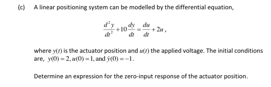 (c)
A linear positioning system can be modelled by the differential equation,
d²y
dr?
-10 _ du
+ 2u ,
dt
dt
dy
where y(t) is the actuator position and u(t) the applied voltage. The initial conditions
are, y(0) = 2, u(0) = 1, and y(0) =-1.
Determine an expression for the zero-input response of the actuator position.
