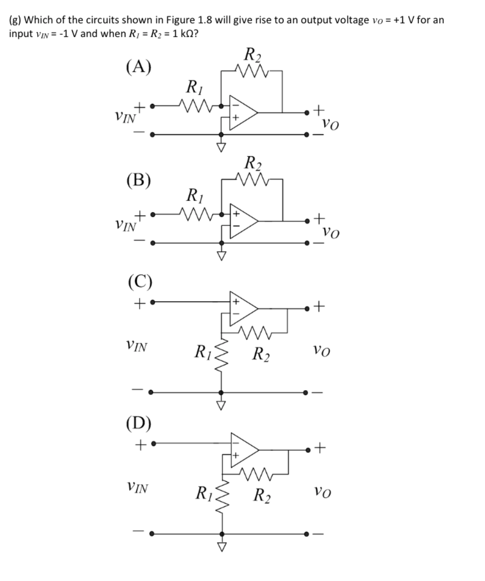 (g) Which of the circuits shown in Figure 1.8 will give rise to an output voltage vo = +1 V for an
input viN = -1 V and when R, = R2 = 1 kQ?
R2
(A)
R1
+
vo
VIN
R2
(В)
R1
VIN
vVo
(C)
+
+
VIN
R1
R2
vo
(D)
+
VIN
R1
R2
vo
