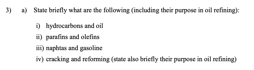 3)
a) State briefly what are the following (including their purpose in oil refining):
i) hydrocarbons and oil
ii) parafins and olefins
iii) naphtas and gasoline
iv) cracking and reforming (state also briefly their purpose in oil refining)
