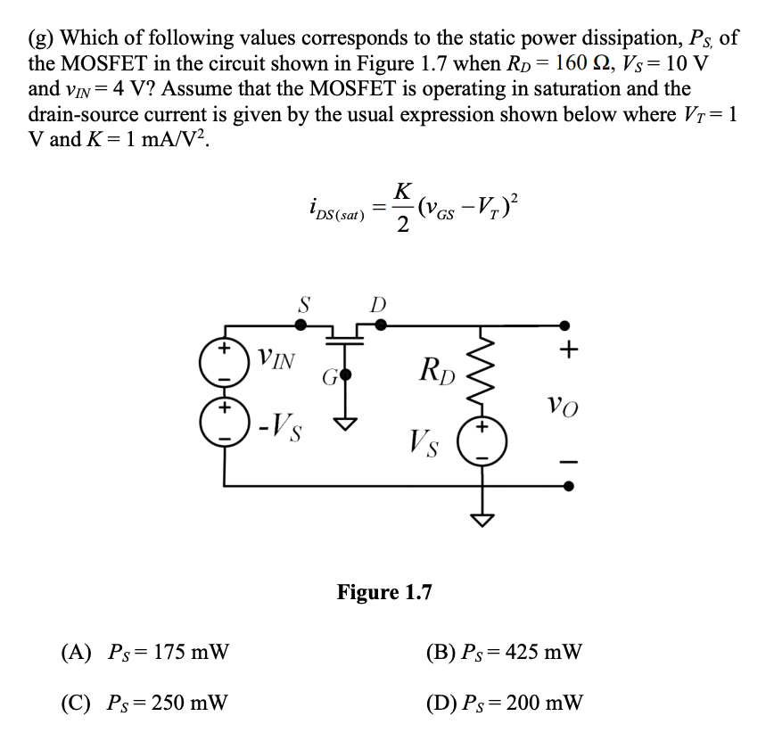 (g) Which of following values corresponds to the static power dissipation, Ps, of
the MOSFET in the circuit shown in Figure 1.7 when Rp = 160 N, Vs= 10 V
and vIN = 4 V? Assume that the MOSFET is operating in saturation and the
drain-source current is given by the usual expression shown below where Vr=1
V and K = 1 mA/V?.
K
ips(sat)
-
GS
2
S
D
VIN
RD
VO
-Vs
+.
Vs
Figure 1.7
(B) Ps=425 mW
(A) Ps= 175 mW
(D) Ps= 200 mW
(C) Ps=250 mW
+
