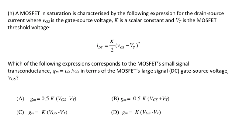 (h) A MOSFET in saturation is characterised by the following expression for the drain-source
current where VGS is the gate-source voltage, K is a scalar constant and Vr is the MOSFET
threshold voltage:
K
ips =(Ves
(Vas –V7)²
2
Which of the following expressions corresponds to the MOSFET's small signal
transconductance, gm = ids /Vds in terms of the MOSFET's large signal (DC) gate-source voltage,
VGs?
(A) gm=0.5 K (VGs -Vr)
(B) gm= 0.5 K (VGs+Vr)
(C) gm= K (VGs -Vr)
(D) gm= K (VGs -Vr)
