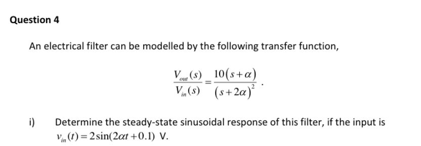 Question 4
An electrical filter can be modelled by the following transfer function,
V (8) _ 10(s+a)
V„(8) (s+2a)
i)
Determine the steady-state sinusoidal response of this filter, if the input is
V, (1) = 2 sin(2at +0.1) V.
