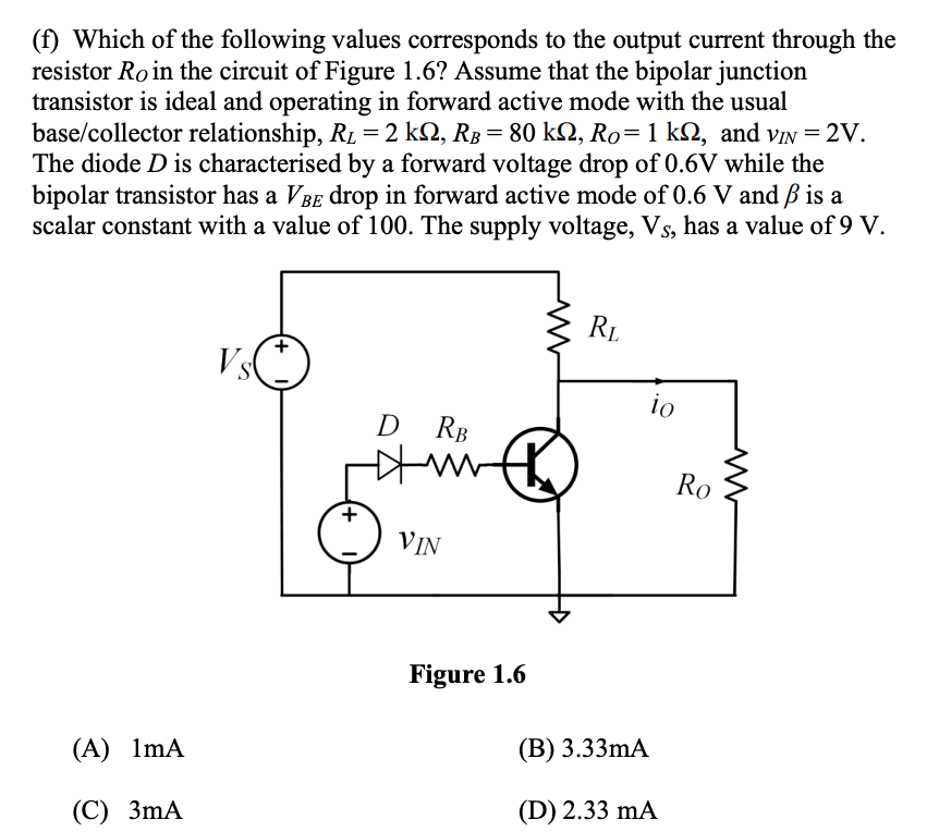 (f) Which of the following values corresponds to the output current through the
resistor Ro in the circuit of Figure 1.6? Assume that the bipolar junction
transistor is ideal and operating in forward active mode with the usual
base/collector relationship, RL = 2 kN, RB = 80 k2, Ro=1 kQ, and viN = 2V.
The diode D is characterised by a forward voltage drop of 0.6V while the
bipolar transistor has a VBE drop in forward active mode of 0.6 V and ß is a
scalar constant with a value of 100. The supply voltage, Vs, has a value of 9 V.
RL
Vs
io
RB
Ro
VIN
Figure 1.6
(A) 1mA
(В) 3.33MA
(С) 3mА
(D) 2.33 mA
