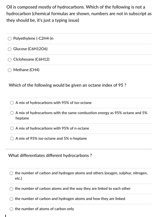 Oil is composed mostly of hydrocarbons. Which of the following is not a
hydrocarbon (chemical formulas are shown, numbers are not in subscript as
they should be, it's just a typing issue)
Polyethylene (-C2H4-)n
Glucose (C6H1206)
Clclohexane (C6H12)
Methane (CH4)
Which of the following would be given an octane index of 95 ?
A mix of hydrocarbons with 95% of iso-octane
A mix of hydrocarbons with the same combustion energy as 95% octane and 5%
heptane
A mix of hydrocarbons with 95% of n-octane
A mix of 95% iso-octane and 5% n-heptane
What differentiates different hydrocarbons ?
O the number of carbon and hydrogen atoms and others (oxygen, sulphur, nitrogen,
etc.)
O the number of carbon atoms and the way they are linked to each other
the number of carbon and hydrogen atoms and how they are linked
the number of atoms of carbon only
