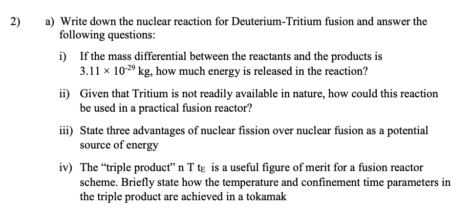 2)
a) Write down the nuclear reaction for Deuterium-Tritium fusion and answer the
following questions:
i)
If the mass differential between the reactants and the products is
3.11 x 1029 kg, how much energy is released in the reaction?
ii) Given that Tritium is not readily available in nature, how could this reaction
be used in a practical fusion reactor?
iii) State three advantages of nuclear fission over nuclear fusion as a potential
source of energy
iv) The "triple product" n T te is a useful figure of merit for a fusion reactor
scheme. Briefly state how the temperature and confinement time parameters in
the triple product are achieved in a tokamak
